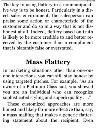 The key to using flattery in a nonmanipulat-
ive way is to be honest. Particularly in a dir-
ect sales environment, the salesperson can
praise some action or characteristic of the
customer and do so in a way that is not dis-
honest at all. Indeed, flattery based on truth
is likely to be more credible to and better re-
ceived by the customer than a compliment
that is blatantly false or overstated.
Mass Flattery
In marketing situations other than one-on-
one interactions, you can still stay honest by
using targeted pitches. For example, “As an
owner of a Platinum Class suit, you showed
you are an individual who can recognize
sophisticated styling and superb quality . . .”
These customized approaches are more
honest and likely far more effective than, say,
a mass mailing that makes a generic flatter-
ing statement about the recipient. Even
376/743
 