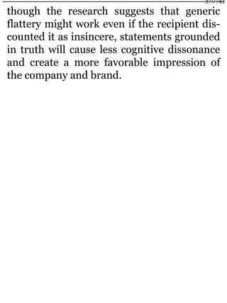though the research suggests that generic
flattery might work even if the recipient dis-
counted it as insincere, statements grounded
in truth will cause less cognitive dissonance
and create a more favorable impression of
the company and brand.
377/743
 