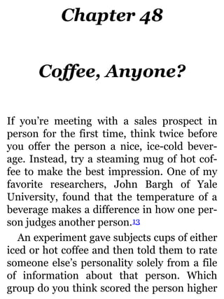 Chapter 48
Coffee, Anyone?
If you’re meeting with a sales prospect in
person for the first time, think twice before
you offer the person a nice, ice-cold bever-
age. Instead, try a steaming mug of hot cof-
fee to make the best impression. One of my
favorite researchers, John Bargh of Yale
University, found that the temperature of a
beverage makes a difference in how one per-
son judges another person.13
An experiment gave subjects cups of either
iced or hot coffee and then told them to rate
someone else’s personality solely from a file
of information about that person. Which
group do you think scored the person higher
 