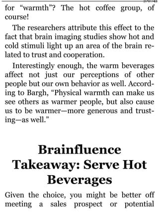 for “warmth”? The hot coffee group, of
course!
The researchers attribute this effect to the
fact that brain imaging studies show hot and
cold stimuli light up an area of the brain re-
lated to trust and cooperation.
Interestingly enough, the warm beverages
affect not just our perceptions of other
people but our own behavior as well. Accord-
ing to Bargh, “Physical warmth can make us
see others as warmer people, but also cause
us to be warmer—more generous and trust-
ing—as well.”
Brainfluence
Takeaway: Serve Hot
Beverages
Given the choice, you might be better off
meeting a sales prospect or potential
379/743
 