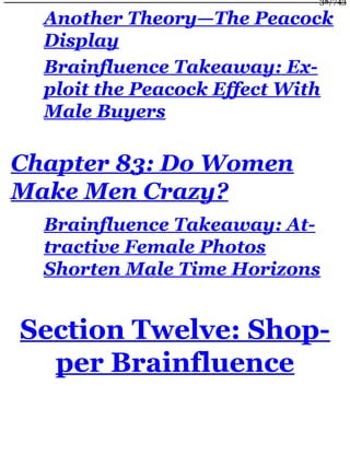 Another Theory—The Peacock
Display
Brainfluence Takeaway: Ex-
ploit the Peacock Effect With
Male Buyers
Chapter 83: Do Women
Make Men Crazy?
Brainfluence Takeaway: At-
tractive Female Photos
Shorten Male Time Horizons
Section Twelve: Shop-
per Brainfluence
38/743
 