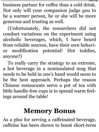 business partner for coffee than a cold drink.
Not only will your companion judge you to
be a warmer person, he or she will be more
generous and trusting as well.
(Unfortunately, the researchers did not
conduct variations on the experiment using
alcoholic beverages, which, I have heard
from reliable sources, have their own behavi-
or modification potential! Hot toddies,
anyone?)
To really carry the strategy to an extreme,
a hot beverage in a noninsulated mug that
needs to be held in one’s hand would seem to
be the best approach. Perhaps the reason
Chinese restaurants serve a pot of tea with
little handle-free cups is to spread warm feel-
ings around the table!
Memory Bonus
As a plus for serving a caffeinated beverage,
caffeine has been shown to boost short-term
380/743
 