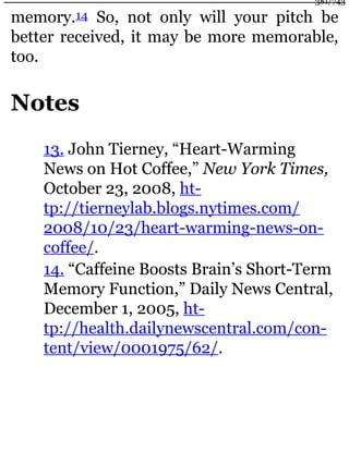 memory.14 So, not only will your pitch be
better received, it may be more memorable,
too.
Notes
13. John Tierney, “Heart-Warming
News on Hot Coffee,” New York Times,
October 23, 2008, ht-
tp://tierneylab.blogs.nytimes.com/
2008/10/23/heart-warming-news-on-
coffee/.
14. “Caffeine Boosts Brain’s Short-Term
Memory Function,” Daily News Central,
December 1, 2005, ht-
tp://health.dailynewscentral.com/con-
tent/view/0001975/62/.
381/743
 