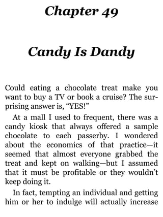 Chapter 49
Candy Is Dandy
Could eating a chocolate treat make you
want to buy a TV or book a cruise? The sur-
prising answer is, “YES!”
At a mall I used to frequent, there was a
candy kiosk that always offered a sample
chocolate to each passerby. I wondered
about the economics of that practice—it
seemed that almost everyone grabbed the
treat and kept on walking—but I assumed
that it must be profitable or they wouldn’t
keep doing it.
In fact, tempting an individual and getting
him or her to indulge will actually increase
 