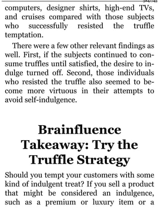 computers, designer shirts, high-end TVs,
and cruises compared with those subjects
who successfully resisted the truffle
temptation.
There were a few other relevant findings as
well. First, if the subjects continued to con-
sume truffles until satisfied, the desire to in-
dulge turned off. Second, those individuals
who resisted the truffle also seemed to be-
come more virtuous in their attempts to
avoid self-indulgence.
Brainfluence
Takeaway: Try the
Truffle Strategy
Should you tempt your customers with some
kind of indulgent treat? If you sell a product
that might be considered an indulgence,
such as a premium or luxury item or a
384/743
 