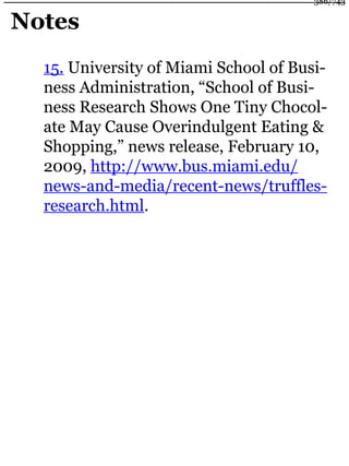 Notes
15. University of Miami School of Busi-
ness Administration, “School of Busi-
ness Research Shows One Tiny Chocol-
ate May Cause Overindulgent Eating &
Shopping,” news release, February 10,
2009, http://www.bus.miami.edu/
news-and-media/recent-news/truffles-
research.html.
386/743
 