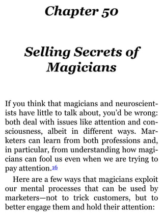 Chapter 50
Selling Secrets of
Magicians
If you think that magicians and neuroscient-
ists have little to talk about, you’d be wrong:
both deal with issues like attention and con-
sciousness, albeit in different ways. Mar-
keters can learn from both professions and,
in particular, from understanding how magi-
cians can fool us even when we are trying to
pay attention.16
Here are a few ways that magicians exploit
our mental processes that can be used by
marketers—not to trick customers, but to
better engage them and hold their attention:
 