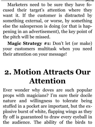 Marketers need to be sure they have fo-
cused their target’s attention where they
want it. If the customer is distracted by
something external, or worse, by something
else the salesperson is doing (or that is hap-
pening in an advertisement), the key point of
the pitch will be missed.
Magic Strategy #1: Don’t let (or make)
your customers multitask when you need
their attention on your message!
2. Motion Attracts Our
Attention
Ever wonder why doves are such popular
props with magicians? I’m sure their docile
nature and willingness to tolerate being
stuffed in a pocket are important, but the ex-
plosive burst of white, flapping wings as they
fly off is guaranteed to draw every eyeball in
the audience. The ability of the birds to
389/743
 