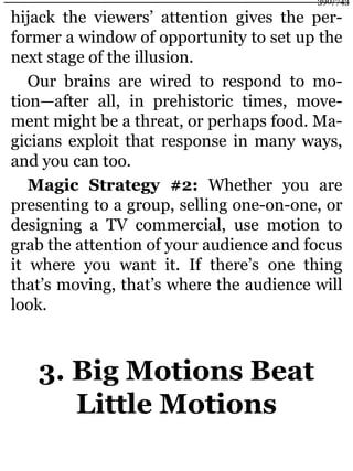 hijack the viewers’ attention gives the per-
former a window of opportunity to set up the
next stage of the illusion.
Our brains are wired to respond to mo-
tion—after all, in prehistoric times, move-
ment might be a threat, or perhaps food. Ma-
gicians exploit that response in many ways,
and you can too.
Magic Strategy #2: Whether you are
presenting to a group, selling one-on-one, or
designing a TV commercial, use motion to
grab the attention of your audience and focus
it where you want it. If there’s one thing
that’s moving, that’s where the audience will
look.
3. Big Motions Beat
Little Motions
390/743
 
