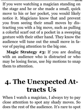 If you were watching a magician standing on
the stage and he or she made a small, quick
move to his or her pocket, you would likely
notice it. Magicians know that and prevent
you from seeing their small moves by dis-
tracting you with a big move, such as pulling
a colorful scarf out of a pocket in a sweeping
gesture with their other hand. They know the
audience will tune out the small move in fa-
vor of paying attention to the big one.
Magic Strategy #3: If you are dealing
with an audience who is distracted or who
may be losing focus, use big motions to snap
them to attention.
4. The Unexpected At-
tracts Us
When I watch a magician, I always try to pay
close attention to spot any shady moves. So
does the rest of the audience. It’s rare to spot
391/743
 