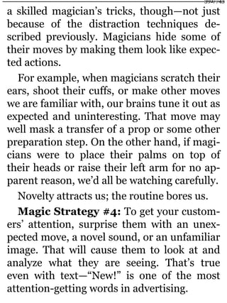 a skilled magician’s tricks, though—not just
because of the distraction techniques de-
scribed previously. Magicians hide some of
their moves by making them look like expec-
ted actions.
For example, when magicians scratch their
ears, shoot their cuffs, or make other moves
we are familiar with, our brains tune it out as
expected and uninteresting. That move may
well mask a transfer of a prop or some other
preparation step. On the other hand, if magi-
cians were to place their palms on top of
their heads or raise their left arm for no ap-
parent reason, we’d all be watching carefully.
Novelty attracts us; the routine bores us.
Magic Strategy #4: To get your custom-
ers’ attention, surprise them with an unex-
pected move, a novel sound, or an unfamiliar
image. That will cause them to look at and
analyze what they are seeing. That’s true
even with text—“New!” is one of the most
attention-getting words in advertising.
392/743
 