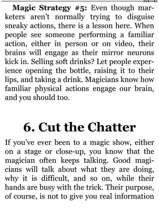 Magic Strategy #5: Even though mar-
keters aren’t normally trying to disguise
sneaky actions, there is a lesson here. When
people see someone performing a familiar
action, either in person or on video, their
brains will engage as their mirror neurons
kick in. Selling soft drinks? Let people exper-
ience opening the bottle, raising it to their
lips, and taking a drink. Magicians know how
familiar physical actions engage our brain,
and you should too.
6. Cut the Chatter
If you’ve ever been to a magic show, either
on a stage or close-up, you know that the
magician often keeps talking. Good magi-
cians will talk about what they are doing,
why it is difficult, and so on, while their
hands are busy with the trick. Their purpose,
of course, is not to give you real information
394/743
 