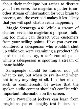 about their technique but rather to distract
you. In essence, the magician’s patter is an-
other stream of information for your brain to
process, and the overload makes it less likely
that you will spot what is really happening.
Magic Strategy #6: While a stream of
chatter serves the magician’s purposes, talk-
ing too much can distract your customers
from your selling points. Have you ever en-
countered a salesperson who wouldn’t shut
up while you were examining a product? It’s
hard to look at, say, a car’s control panel,
while a salesperson is spouting a stream of
inane babble.
Salespeople should be trained not just
what to say, but when to say it—and when
not to say anything at all. In other media,
such as commercials, be aware that the
spoken audio content shouldn’t conflict with
important information on the screen.
Even PowerPoint jockeys can learn from
magicians’ patter—lengthy text bullets in a
395/743
 