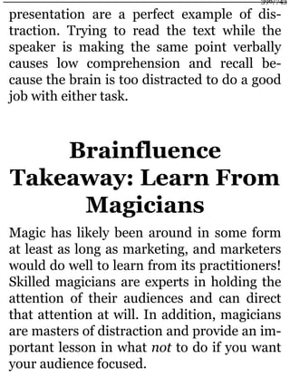presentation are a perfect example of dis-
traction. Trying to read the text while the
speaker is making the same point verbally
causes low comprehension and recall be-
cause the brain is too distracted to do a good
job with either task.
Brainfluence
Takeaway: Learn From
Magicians
Magic has likely been around in some form
at least as long as marketing, and marketers
would do well to learn from its practitioners!
Skilled magicians are experts in holding the
attention of their audiences and can direct
that attention at will. In addition, magicians
are masters of distraction and provide an im-
portant lesson in what not to do if you want
your audience focused.
396/743
 