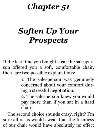 Chapter 51
Soften Up Your
Prospects
If the last time you bought a car the salesper-
son offered you a soft, comfortable chair,
there are two possible explanations:
1. The salesperson was genuinely
concerned about your comfort dur-
ing a stressful negotiation.
2. The salesperson knew you would
pay more than if you sat in a hard
chair.
The second choice sounds crazy, right? I’m
sure all of us would swear that the firmness
of our chair would have absolutely no effect
 