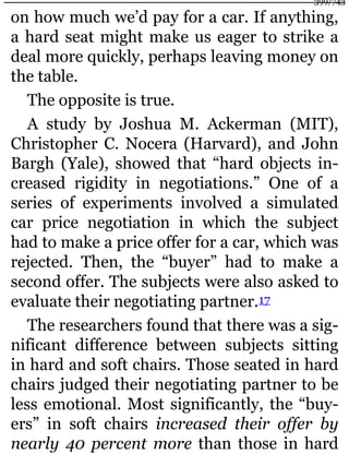 on how much we’d pay for a car. If anything,
a hard seat might make us eager to strike a
deal more quickly, perhaps leaving money on
the table.
The opposite is true.
A study by Joshua M. Ackerman (MIT),
Christopher C. Nocera (Harvard), and John
Bargh (Yale), showed that “hard objects in-
creased rigidity in negotiations.” One of a
series of experiments involved a simulated
car price negotiation in which the subject
had to make a price offer for a car, which was
rejected. Then, the “buyer” had to make a
second offer. The subjects were also asked to
evaluate their negotiating partner.17
The researchers found that there was a sig-
nificant difference between subjects sitting
in hard and soft chairs. Those seated in hard
chairs judged their negotiating partner to be
less emotional. Most significantly, the “buy-
ers” in soft chairs increased their offer by
nearly 40 percent more than those in hard
399/743
 
