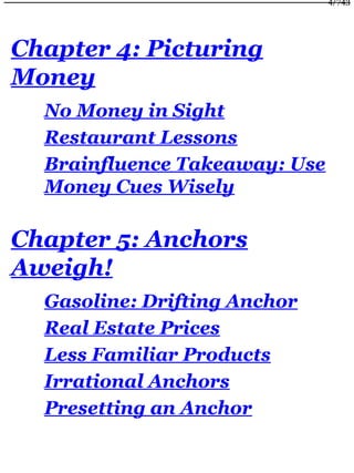 Chapter 4: Picturing
Money
No Money in Sight
Restaurant Lessons
Brainfluence Takeaway: Use
Money Cues Wisely
Chapter 5: Anchors
Aweigh!
Gasoline: Drifting Anchor
Real Estate Prices
Less Familiar Products
Irrational Anchors
Presetting an Anchor
4/743
 