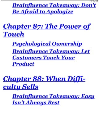 Brainfluence Takeaway: Don’t
Be Afraid to Apologize
Chapter 87: The Power of
Touch
Psychological Ownership
Brainfluence Takeaway: Let
Customers Touch Your
Product
Chapter 88: When Diffi-
culty Sells
Brainfluence Takeaway: Easy
Isn’t Always Best
40/743
 