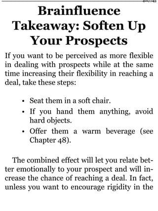 Brainfluence
Takeaway: Soften Up
Your Prospects
If you want to be perceived as more flexible
in dealing with prospects while at the same
time increasing their flexibility in reaching a
deal, take these steps:
• Seat them in a soft chair.
• If you hand them anything, avoid
hard objects.
• Offer them a warm beverage (see
Chapter 48).
The combined effect will let you relate bet-
ter emotionally to your prospect and will in-
crease the chance of reaching a deal. In fact,
unless you want to encourage rigidity in the
401/743
 