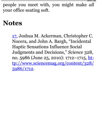 people you meet with, you might make all
your office seating soft.
Notes
17. Joshua M. Ackerman, Christopher C.
Nocera, and John A. Bargh, “Incidental
Haptic Sensations Influence Social
Judgments and Decisions,” Science 328,
no. 5986 (June 25, 2010): 1712–1715, ht-
tp://www.sciencemag.org/content/328/
5986/1712.
402/743
 