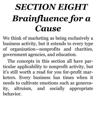 SECTION EIGHT
Brainfluence for a
Cause
We think of marketing as being exclusively a
business activity, but it extends to every type
of organization—nonprofits and charities,
government agencies, and education.
The concepts in this section all have par-
ticular applicability to nonprofit activity, but
it’s still worth a read for you for-profit mar-
keters. Every business has times when it
needs to cultivate emotions such as generos-
ity, altruism, and socially appropriate
behavior.
 