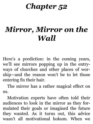 Chapter 52
Mirror, Mirror on the
Wall
Here’s a prediction: in the coming years,
we’ll see mirrors popping up in the entry-
ways of churches and other places of wor-
ship—and the reason won’t be to let those
entering fix their hair.
The mirror has a rather magical effect on
us.
Motivation experts have often told their
audiences to look in the mirror as they for-
mulated their goals or imagined the future
they wanted. As it turns out, this advice
wasn’t all motivational hokum. When we
 