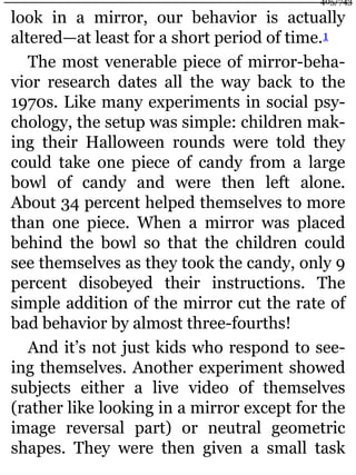 look in a mirror, our behavior is actually
altered—at least for a short period of time.1
The most venerable piece of mirror-beha-
vior research dates all the way back to the
1970s. Like many experiments in social psy-
chology, the setup was simple: children mak-
ing their Halloween rounds were told they
could take one piece of candy from a large
bowl of candy and were then left alone.
About 34 percent helped themselves to more
than one piece. When a mirror was placed
behind the bowl so that the children could
see themselves as they took the candy, only 9
percent disobeyed their instructions. The
simple addition of the mirror cut the rate of
bad behavior by almost three-fourths!
And it’s not just kids who respond to see-
ing themselves. Another experiment showed
subjects either a live video of themselves
(rather like looking in a mirror except for the
image reversal part) or neutral geometric
shapes. They were then given a small task
405/743
 