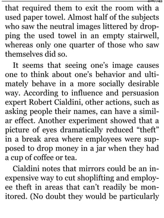 that required them to exit the room with a
used paper towel. Almost half of the subjects
who saw the neutral images littered by drop-
ping the used towel in an empty stairwell,
whereas only one quarter of those who saw
themselves did so.
It seems that seeing one’s image causes
one to think about one’s behavior and ulti-
mately behave in a more socially desirable
way. According to influence and persuasion
expert Robert Cialdini, other actions, such as
asking people their names, can have a simil-
ar effect. Another experiment showed that a
picture of eyes dramatically reduced “theft”
in a break area where employees were sup-
posed to drop money in a jar when they had
a cup of coffee or tea.
Cialdini notes that mirrors could be an in-
expensive way to cut shoplifting and employ-
ee theft in areas that can’t readily be mon-
itored. (No doubt they would be particularly
406/743
 