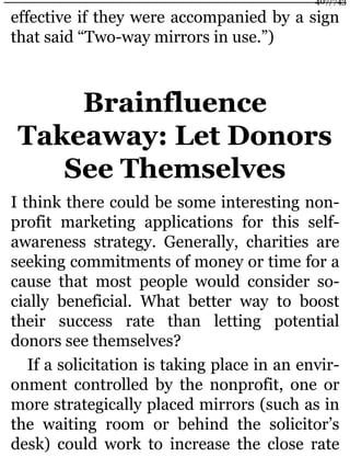 effective if they were accompanied by a sign
that said “Two-way mirrors in use.”)
Brainfluence
Takeaway: Let Donors
See Themselves
I think there could be some interesting non-
profit marketing applications for this self-
awareness strategy. Generally, charities are
seeking commitments of money or time for a
cause that most people would consider so-
cially beneficial. What better way to boost
their success rate than letting potential
donors see themselves?
If a solicitation is taking place in an envir-
onment controlled by the nonprofit, one or
more strategically placed mirrors (such as in
the waiting room or behind the solicitor’s
desk) could work to increase the close rate
407/743
 