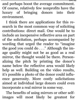 and perhaps boost the average commitment.
Of course, relatively few nonprofits have the
luxury of bringing donors into their
environment.
I think there are applications for this re-
search in the most common way of soliciting
contributions: direct mail. One would be to
include an inexpensive reflective area on part
of the solicitation, perhaps accompanied by
wording that urged the reader to “imagine
the good you could do . . .” Although the im-
age quality might not be as good as a real
mirror, the thought would be there. Person-
alizing the pitch by printing the donor’s
name below the reflective area would likely
help as well. Building on the video results,
it’s possible a photo of the donor could influ-
ence generosity. More costly solicitations
aimed at individual large donors could even
incorporate a real mirror in some way.
The benefits of using mirrors or other self-
images will most likely be greatest for
408/743
 