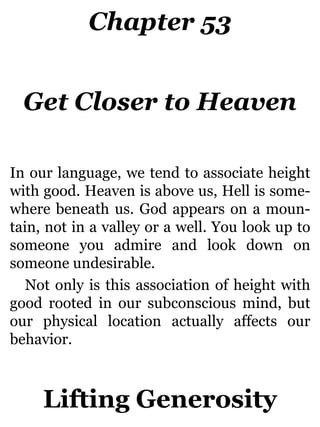 Chapter 53
Get Closer to Heaven
In our language, we tend to associate height
with good. Heaven is above us, Hell is some-
where beneath us. God appears on a moun-
tain, not in a valley or a well. You look up to
someone you admire and look down on
someone undesirable.
Not only is this association of height with
good rooted in our subconscious mind, but
our physical location actually affects our
behavior.
Lifting Generosity
 