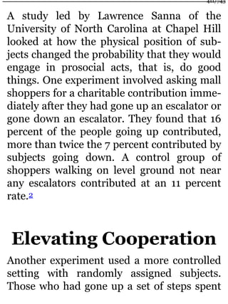 A study led by Lawrence Sanna of the
University of North Carolina at Chapel Hill
looked at how the physical position of sub-
jects changed the probability that they would
engage in prosocial acts, that is, do good
things. One experiment involved asking mall
shoppers for a charitable contribution imme-
diately after they had gone up an escalator or
gone down an escalator. They found that 16
percent of the people going up contributed,
more than twice the 7 percent contributed by
subjects going down. A control group of
shoppers walking on level ground not near
any escalators contributed at an 11 percent
rate.2
Elevating Cooperation
Another experiment used a more controlled
setting with randomly assigned subjects.
Those who had gone up a set of steps spent
411/743
 
