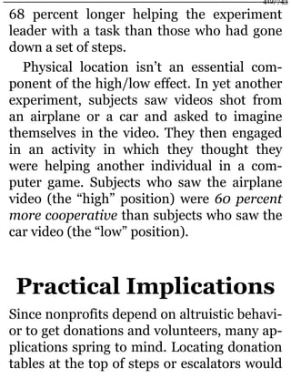 68 percent longer helping the experiment
leader with a task than those who had gone
down a set of steps.
Physical location isn’t an essential com-
ponent of the high/low effect. In yet another
experiment, subjects saw videos shot from
an airplane or a car and asked to imagine
themselves in the video. They then engaged
in an activity in which they thought they
were helping another individual in a com-
puter game. Subjects who saw the airplane
video (the “high” position) were 60 percent
more cooperative than subjects who saw the
car video (the “low” position).
Practical Implications
Since nonprofits depend on altruistic behavi-
or to get donations and volunteers, many ap-
plications spring to mind. Locating donation
tables at the top of steps or escalators would
412/743
 