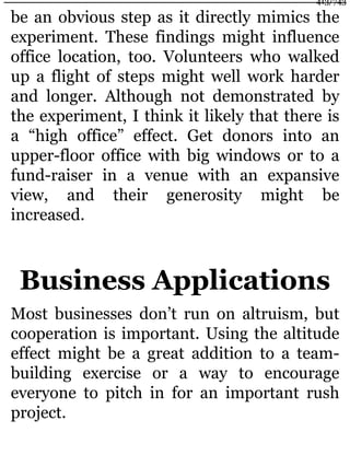 be an obvious step as it directly mimics the
experiment. These findings might influence
office location, too. Volunteers who walked
up a flight of steps might well work harder
and longer. Although not demonstrated by
the experiment, I think it likely that there is
a “high office” effect. Get donors into an
upper-floor office with big windows or to a
fund-raiser in a venue with an expansive
view, and their generosity might be
increased.
Business Applications
Most businesses don’t run on altruism, but
cooperation is important. Using the altitude
effect might be a great addition to a team-
building exercise or a way to encourage
everyone to pitch in for an important rush
project.
413/743
 