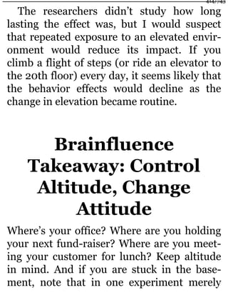 The researchers didn’t study how long
lasting the effect was, but I would suspect
that repeated exposure to an elevated envir-
onment would reduce its impact. If you
climb a flight of steps (or ride an elevator to
the 20th floor) every day, it seems likely that
the behavior effects would decline as the
change in elevation became routine.
Brainfluence
Takeaway: Control
Altitude, Change
Attitude
Where’s your office? Where are you holding
your next fund-raiser? Where are you meet-
ing your customer for lunch? Keep altitude
in mind. And if you are stuck in the base-
ment, note that in one experiment merely
414/743
 
