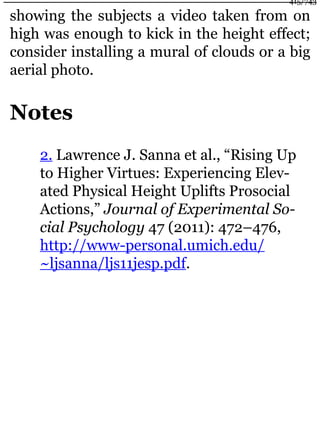 showing the subjects a video taken from on
high was enough to kick in the height effect;
consider installing a mural of clouds or a big
aerial photo.
Notes
2. Lawrence J. Sanna et al., “Rising Up
to Higher Virtues: Experiencing Elev-
ated Physical Height Uplifts Prosocial
Actions,” Journal of Experimental So-
cial Psychology 47 (2011): 472–476,
http://www-personal.umich.edu/
~ljsanna/ljs11jesp.pdf.
415/743
 