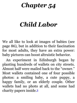 Chapter 54
Child Labor
We all like to look at images of babies (see
page 86), but in addition to their fascination
for most adults, they have an extra power:
baby pictures can boost altruistic behavior.
An experiment in Edinburgh began by
planting hundreds of wallets on city streets.
Almost half were mailed back to the “owner.”
Most wallets contained one of four possible
photos: a smiling baby, a cute puppy, a
happy family, or an elderly couple. Other
wallets had no photo at all, and some had
charity papers inside.3
 