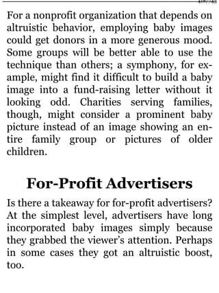 For a nonprofit organization that depends on
altruistic behavior, employing baby images
could get donors in a more generous mood.
Some groups will be better able to use the
technique than others; a symphony, for ex-
ample, might find it difficult to build a baby
image into a fund-raising letter without it
looking odd. Charities serving families,
though, might consider a prominent baby
picture instead of an image showing an en-
tire family group or pictures of older
children.
For-Profit Advertisers
Is there a takeaway for for-profit advertisers?
At the simplest level, advertisers have long
incorporated baby images simply because
they grabbed the viewer’s attention. Perhaps
in some cases they got an altruistic boost,
too.
418/743
 