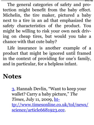 The general categories of safety and pro-
tection might benefit from the baby effect.
Michelin, the tire maker, pictured a baby
next to a tire in an ad that emphasized the
safety characteristics of the product. You
might be willing to risk your own neck driv-
ing on cheap tires, but would you take a
chance with that cute baby?
Life insurance is another example of a
product that might be ignored until framed
in the context of providing for one’s family,
and in particular, for a helpless infant.
Notes
3. Hannah Devlin, “Want to keep your
wallet? Carry a baby picture,” The
Times, July 11, 2009, ht-
tp://www.timesonline.co.uk/tol/news/
science/article6681923.ece.
419/743
 