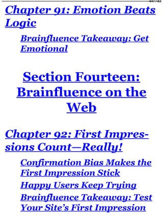Chapter 91: Emotion Beats
Logic
Brainfluence Takeaway: Get
Emotional
Section Fourteen:
Brainfluence on the
Web
Chapter 92: First Impres-
sions Count—Really!
Confirmation Bias Makes the
First Impression Stick
Happy Users Keep Trying
Brainfluence Takeaway: Test
Your Site’s First Impression
42/743
 