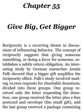 Chapter 55
Give Big, Get Bigger
Reciprocity is a recurring theme in discus-
sions of influencing behavior. The concept of
reciprocity suggests that giving someone
something, or doing a favor for someone, es-
tablishes a subtle return obligation. An inter-
esting study by German researcher Armin
Falk showed that a bigger gift amplifies the
reciprocity effect. Falk’s study involved mail-
ing 10,000 requests for charitable donations,
divided into three groups. One group re-
ceived only the letter requesting the dona-
tion, one group received the letter plus a free
postcard and envelope (the small gift), and
the last group received a package containing
 