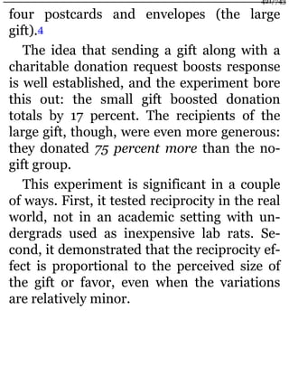 four postcards and envelopes (the large
gift).4
The idea that sending a gift along with a
charitable donation request boosts response
is well established, and the experiment bore
this out: the small gift boosted donation
totals by 17 percent. The recipients of the
large gift, though, were even more generous:
they donated 75 percent more than the no-
gift group.
This experiment is significant in a couple
of ways. First, it tested reciprocity in the real
world, not in an academic setting with un-
dergrads used as inexpensive lab rats. Se-
cond, it demonstrated that the reciprocity ef-
fect is proportional to the perceived size of
the gift or favor, even when the variations
are relatively minor.
421/743
 