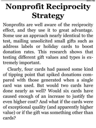 Nonprofit Reciprocity
Strategy
Nonprofits are well aware of the reciprocity
effect, and they use it to great advantage.
Some use an approach nearly identical to the
test, mailing unsolicited small gifts such as
address labels or holiday cards to boost
donation rates. This research shows that
testing different gift values and types is ex-
tremely important.
Clearly, four cards had passed some kind
of tipping point that spiked donations com-
pared with those generated when a single
card was used. But would two cards have
done nearly as well? Would six cards have
caused enough of an increase to justify the
even higher cost? And what if the cards were
of exceptional quality (and apparently higher
value) or if the gift was something other than
cards?
422/743
 