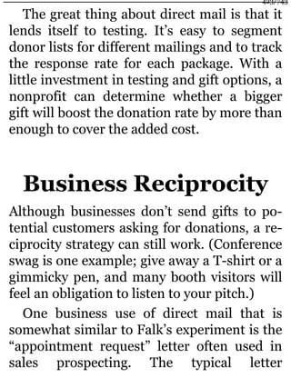 The great thing about direct mail is that it
lends itself to testing. It’s easy to segment
donor lists for different mailings and to track
the response rate for each package. With a
little investment in testing and gift options, a
nonprofit can determine whether a bigger
gift will boost the donation rate by more than
enough to cover the added cost.
Business Reciprocity
Although businesses don’t send gifts to po-
tential customers asking for donations, a re-
ciprocity strategy can still work. (Conference
swag is one example; give away a T-shirt or a
gimmicky pen, and many booth visitors will
feel an obligation to listen to your pitch.)
One business use of direct mail that is
somewhat similar to Falk’s experiment is the
“appointment request” letter often used in
sales prospecting. The typical letter
423/743
 