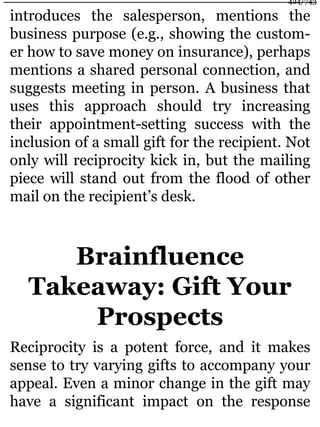 introduces the salesperson, mentions the
business purpose (e.g., showing the custom-
er how to save money on insurance), perhaps
mentions a shared personal connection, and
suggests meeting in person. A business that
uses this approach should try increasing
their appointment-setting success with the
inclusion of a small gift for the recipient. Not
only will reciprocity kick in, but the mailing
piece will stand out from the flood of other
mail on the recipient’s desk.
Brainfluence
Takeaway: Gift Your
Prospects
Reciprocity is a potent force, and it makes
sense to try varying gifts to accompany your
appeal. Even a minor change in the gift may
have a significant impact on the response
424/743
 