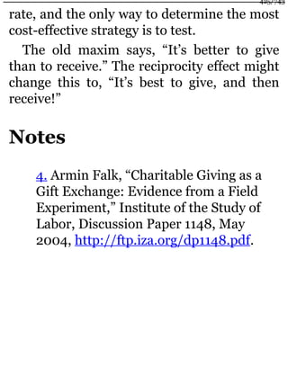 rate, and the only way to determine the most
cost-effective strategy is to test.
The old maxim says, “It’s better to give
than to receive.” The reciprocity effect might
change this to, “It’s best to give, and then
receive!”
Notes
4. Armin Falk, “Charitable Giving as a
Gift Exchange: Evidence from a Field
Experiment,” Institute of the Study of
Labor, Discussion Paper 1148, May
2004, http://ftp.iza.org/dp1148.pdf.
425/743
 