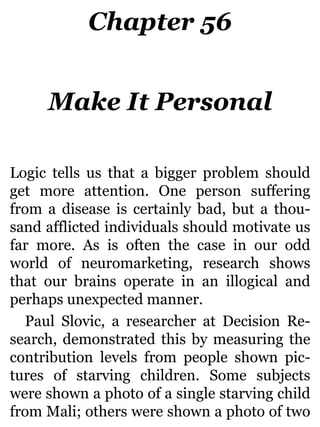 Chapter 56
Make It Personal
Logic tells us that a bigger problem should
get more attention. One person suffering
from a disease is certainly bad, but a thou-
sand afflicted individuals should motivate us
far more. As is often the case in our odd
world of neuromarketing, research shows
that our brains operate in an illogical and
perhaps unexpected manner.
Paul Slovic, a researcher at Decision Re-
search, demonstrated this by measuring the
contribution levels from people shown pic-
tures of starving children. Some subjects
were shown a photo of a single starving child
from Mali; others were shown a photo of two
 