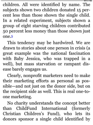 children. All were identified by name. The
subjects shown two children donated 15 per-
cent less than those shown the single child.
In a related experiment, subjects shown a
group of eight starving children contributed
50 percent less money than those shown just
one.5
This tendency may be hardwired. We are
drawn to stories about one person in crisis (a
great example was the national fascination
with Baby Jessica, who was trapped in a
well), but mass starvation or rampant dis-
ease barely engages us.
Clearly, nonprofit marketers need to make
their marketing efforts as personal as pos-
sible—and not just on the donor side, but on
the recipient side as well. This is real one-to-
one marketing.
No charity understands the concept better
than ChildFund International (formerly
Christian Children’s Fund), who lets its
donors sponsor a single child identified by
427/743
 