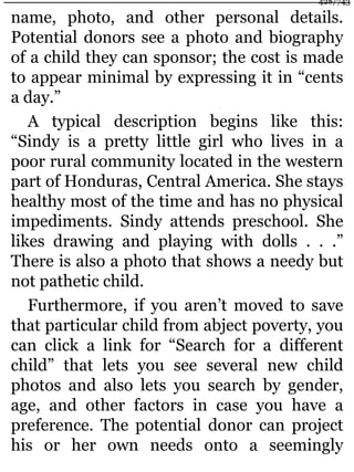 name, photo, and other personal details.
Potential donors see a photo and biography
of a child they can sponsor; the cost is made
to appear minimal by expressing it in “cents
a day.”
A typical description begins like this:
“Sindy is a pretty little girl who lives in a
poor rural community located in the western
part of Honduras, Central America. She stays
healthy most of the time and has no physical
impediments. Sindy attends preschool. She
likes drawing and playing with dolls . . .”
There is also a photo that shows a needy but
not pathetic child.
Furthermore, if you aren’t moved to save
that particular child from abject poverty, you
can click a link for “Search for a different
child” that lets you see several new child
photos and also lets you search by gender,
age, and other factors in case you have a
preference. The potential donor can project
his or her own needs onto a seemingly
428/743
 