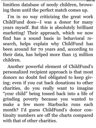 limitless database of needy children, brows-
ing them until the perfect match comes up.
I’m in no way criticizing the great work
ChildFund does—I was a donor for many
years myself. But this is absolutely brilliant
marketing! Their approach, which we now
find has a sound basis in behavioral re-
search, helps explain why ChildFund has
been around for 70 years and, according to
their data, has helped more than 15 million
children.
Another powerful element of ChildFund’s
personalized recipient approach is that most
donors no doubt feel obligated to keep giv-
ing; even if you cut back donations to other
charities, do you really want to imagine
“your child” being tossed back into a life of
grinding poverty because you wanted to
make a few more Starbucks runs each
month? I’d guess ChildFund’s donor con-
tinuity numbers are off the charts compared
with that of other charities.
429/743
 